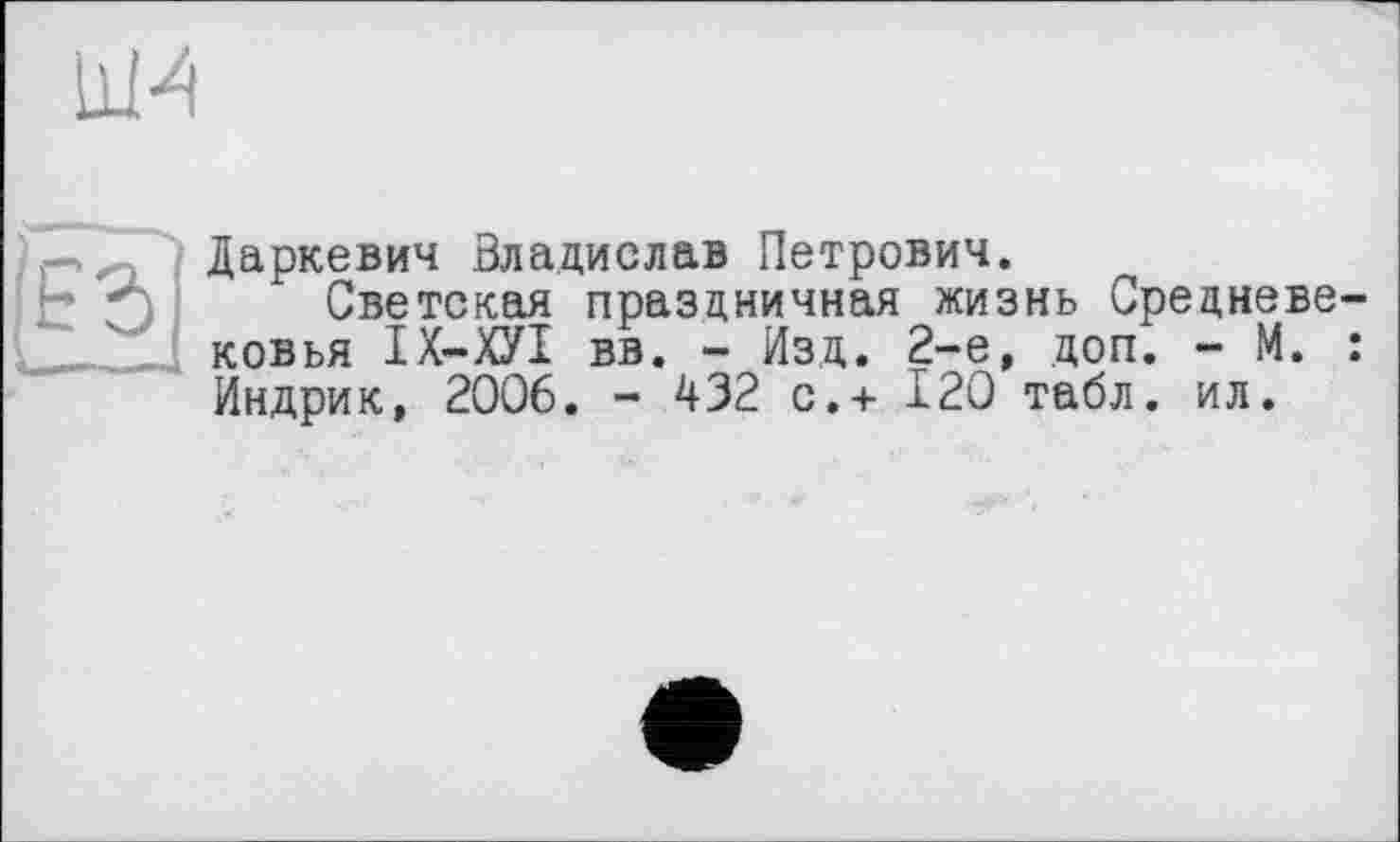 ﻿ни
Даркевич Владислав Петрович.
h	Светская праздничная жизнь Средневе-
ковья ІХ-ХУІ вв. - Изд. 2-е, доп. - М. : Индрик, 2006. - 432 с.+ 120 табл. ил.